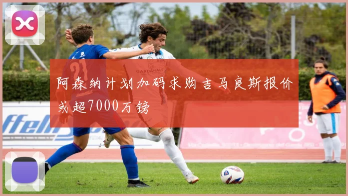 阿森纳计划加码求购吉马良斯报价或超7000万镑