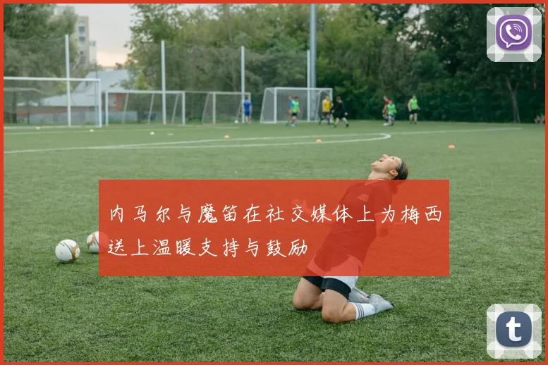 内马尔与魔笛在社交媒体上为梅西送上温暖支持与鼓励