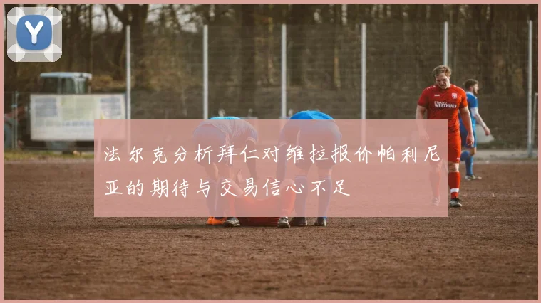 法尔克分析拜仁对维拉报价帕利尼亚的期待与交易信心不足