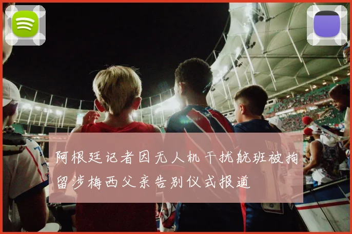 阿根廷记者因无人机干扰航班被拘留涉梅西父亲告别仪式报道