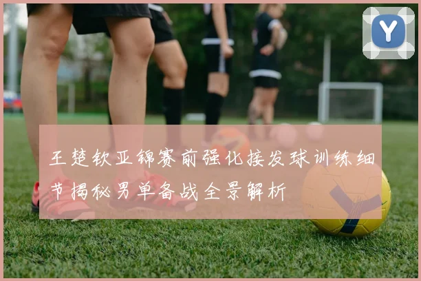 王楚钦亚锦赛前强化接发球训练细节揭秘男单备战全景解析