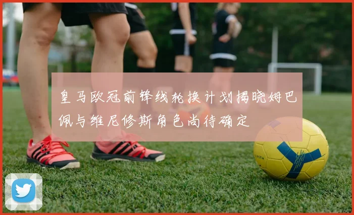 皇马欧冠前锋线轮换计划揭晓姆巴佩与维尼修斯角色尚待确定